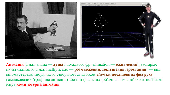 Анімація (з лат. anima — душа і похідного фр. animation — оживлення), застаріле мультиплікація (з лат. multiplicatio — розмноження, збільшення, зростання) — вид кіномистецтва, твори якого створюються шляхом зйомки послідовних фаз руху намальованих (графічна анімація) або матеріальних (об'ємна анімація) об'єктів. Також існує комп’ютерна анімація. 