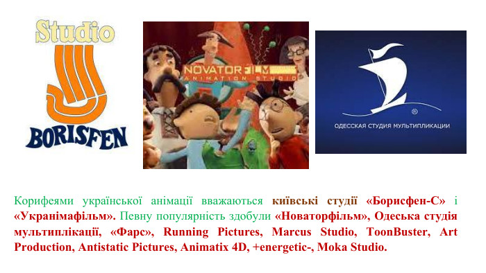 Корифеями української анімації вважаються київські студії «Борисфен-С» і «Укранімафільм». Певну популярність здобули «Новаторфільм», Одеська студія мультиплікації, «Фарс», Running Pictures, Marcus Studio, Toon. Buster, Art Production, Antistatic Pictures, Animatix 4 D, +energetic-, Moka Studio. 