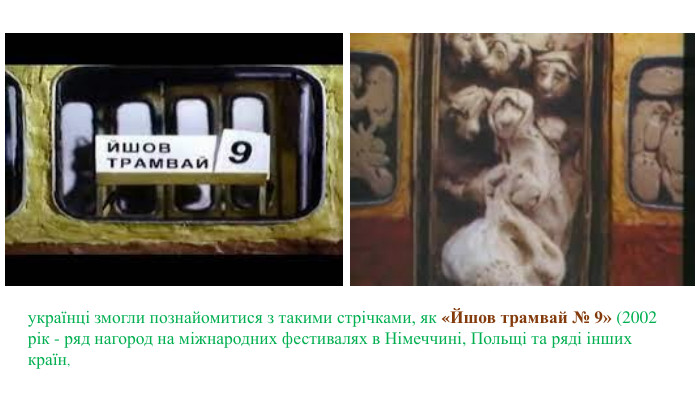 українці змогли познайомитися з такими стрічками, як «Йшов трамвай № 9» (2002 рік - ряд нагород на міжнародних фестивалях в Німеччині, Польщі та ряді інших країн,