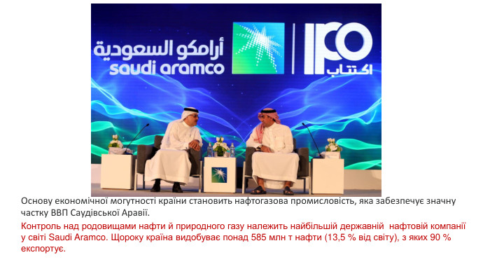Основу економічної могутності країни становить нафтогазова промисловість, яка забезпечує значну частку ВВП Саудівської Аравії. Контроль над родовищами нафти й природного газу належить найбільшій державній нафтовій компанії у світі Saudi Aramco. Щороку країна видобуває понад 585 млн т нафти (13,5 % від світу), з яких 90 % експортує.