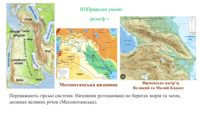  Переважають гірські системи. Низовини розташовані по берегах морів та заток, долинах великих річок (Месопотамська).ІІІ)Природні умови: рельєф = Месопотамська низовина Вірменське нагір’я, Великий та Малий Кавказ