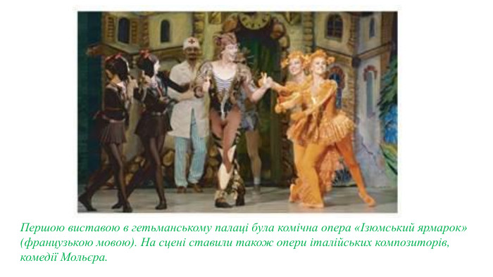 Першою виставою в гетьманському палаці була комічна опера «Ізюмський ярмарок» (французькою мовою). На сцені ставили також опери італійських композиторів, комедії Мольєра.