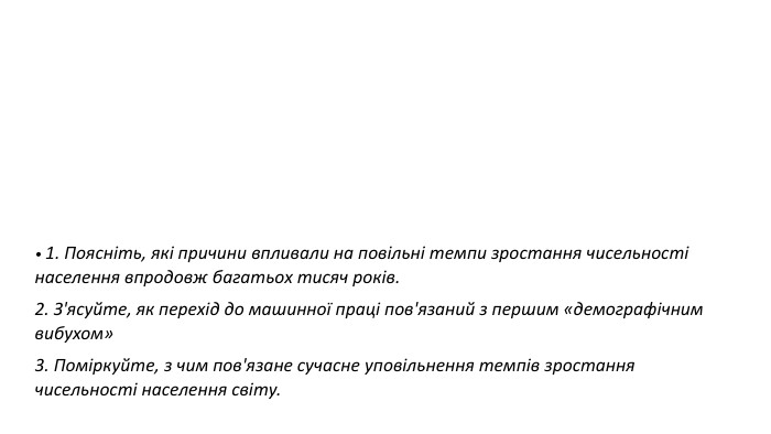 • 1. Поясніть, які причини впливали на повільні темпи зростання чисельності населення впродовж багатьох тисяч років. 2. З'ясуйте, як перехід до машинної праці пов'язаний з першим «демографічним вибухом» 3. Поміркуйте, з чим пов'язане сучасне уповільнення темпів зростання чисельності населення світу.