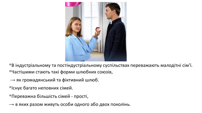 *В індустріальному та постіндустріальному суспільствах переважають малодітні сім'ї. *Частішими стають такі форми шлюбних союзів, → як громадянський та фіктивний шлюб. *Існує багато неповних сімей. *Переважна більшість сімей - прості, → в яких разом живуть особи одного або двох поколінь.