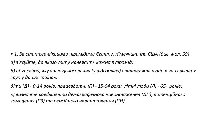 • 1. За статево-віковими пірамідами Єгипту, Німеччини та США (див. мал. 99): а) з'ясуйте, до якого типу належить кожна з пірамід; б) обчисліть, яку частку населення (у відсотках) становлять люди різних вікових груп у даних країнах: діти (Д) - 0-14 років, працездатні (П) - 15-64 роки, літні люди (Л) - 65+ років; в) визначте коефіцієнти демографічного навантаження (ДН), потенційного заміщення (ПЗ) та пенсійного навантаження (ПН). 