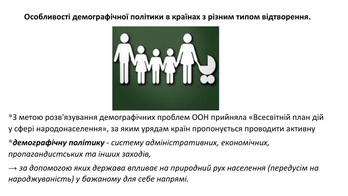 *З метою розв'язування демографічних проблем ООН прийняла «Всесвітній план дій у сфері народонаселення», за яким урядам країн пропонується проводити активну *демографічну політику - систему адміністративних, економічних, пропагандистських та інших заходів, → за допомогою яких держава впливає на природний рух населення (передусім на народжуваність) у бажаному для себе напрямі. Особливості демографічної політики в країнах з різним типом відтворення. 