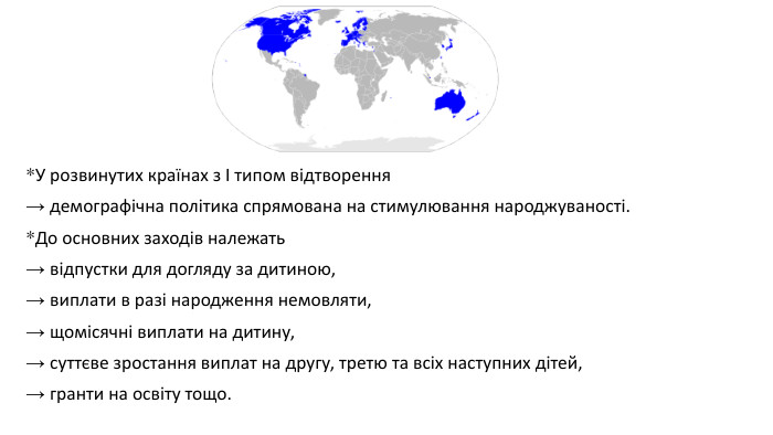 *У розвинутих країнах з І типом відтворення → демографічна політика спрямована на стимулювання народжуваності. *До основних заходів належать → відпустки для догляду за дитиною, → виплати в разі народження немовляти, → щомісячні виплати на дитину, → суттєве зростання виплат на другу, третю та всіх наступних дітей, → гранти на освіту тощо.