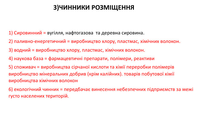 1) Сировинний = вугілля, нафтогазова та деревна сировина. 2) паливно-енергетичний = виробництво хлору, пластмас, хімічних волокон.3) водний = виробництво хлору, пластмас, хімічних волокон. 4) наукова база = фармацевтичні препарати, полімери, реактиви 5) споживач = виробництва сірчаної кислоти та хімії переробки полімерів виробництво мінеральних добрив (крім калійних). товарів побутової хімії виробництва хімічних волокон6) екологічний чинник = передбачає винесення небезпечних підприємств за межі густо населених територій. 3)ЧИННИКИ РОЗМІЩЕННЯ