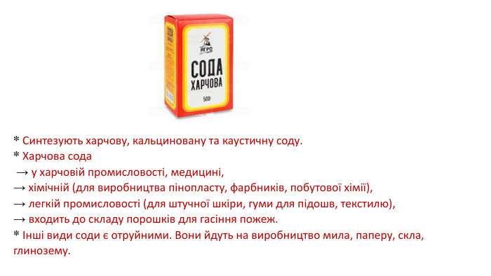 * Синтезують харчову, кальциновану та каустичну соду. * Харчова сода → у харчовій промисловості, медицині,→ хімічній (для виробництва пінопласту, фарбників, побутової хімії), → легкій промисловості (для штучної шкіри, гуми для підошв, текстилю), → входить до складу порошків для гасіння пожеж. * Інші види соди є отруйними. Вони йдуть на виробництво мила, паперу, скла, глинозему.