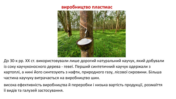 До 30-х рр. XX ст. використовували лише дорогий натуральний каучук, який добували із соку каучуконосного дерева - гевеї. Перший синтетичний каучук одержали з картоплі, а нині його синтезують з нафти, природного газу, лісової сировини. Більша частина каучуку витрачається на виробництво шин.висока ефективність виробництва й переробки і низька вартість продукції, розмаїття її видів та галузей застосування. виробництво пластмас