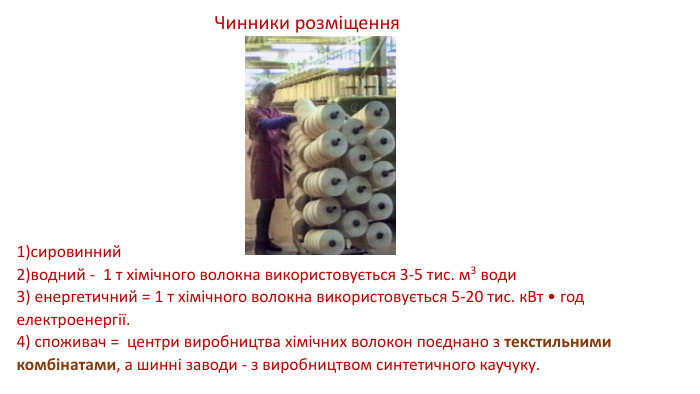 1)сировинний 2)водний - 1 т хімічного волокна використовується 3-5 тис. м3 води 3) енергетичний = 1 т хімічного волокна використовується 5-20 тис. к. Вт • год електроенергії.4) споживач = центри виробництва хімічних волокон поєднано з текстильними комбінатами, а шинні заводи - з виробництвом синтетичного каучуку. Чинники розміщення 