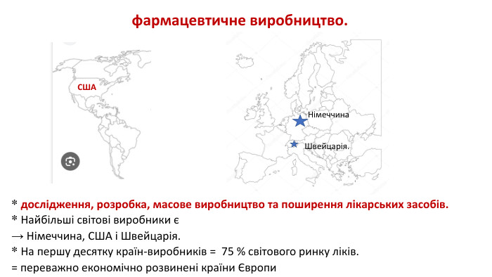 * дослідження, розробка, масове виробництво та поширення лікарських засобів. * Найбільші світові виробники є→ Німеччина, США і Швейцарія. * На першу десятку країн-виробників = 75 % світового ринку ліків. = переважно економічно розвинені країни Європифармацевтичне виробництво. СШАНімеччина. Швейцарія.