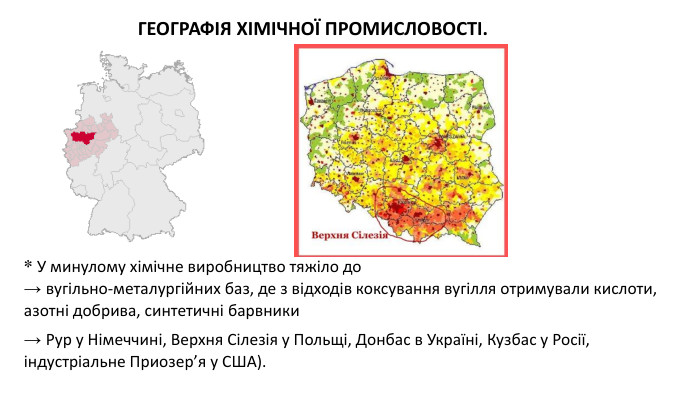 * У минулому хімічне виробництво тяжіло до → вугільно-металургійних баз, де з відходів коксування вугілля отримували кислоти, азотні добрива, синтетичні барвники → Рур у Німеччині, Верхня Сілезія у Польщі, Донбас в Україні, Кузбас у Росії, індустріальне Приозер’я у США). ГЕОГРАФІЯ ХІМІЧНОЇ ПРОМИСЛОВОСТІ. 