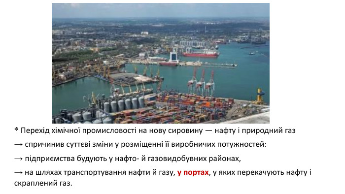 * Перехід хімічної промисловості на нову сировину — нафту і природний газ → спричинив суттєві зміни у розміщенні її виробничих потужностей: → підприємства будують у нафто- й газовидобувних районах,→ на шляхах транспортування нафти й газу, у портах, у яких перекачують нафту і скраплений газ.