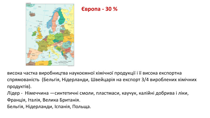 висока частка виробництва наукоємної хімічної продукції і її висока експортна спрямованість (Бельгія, Нідерланди, Швейцарія на експорт 3/4 вироблених хімічних продуктів). Лідер - Німеччина —синтетичні смоли, пластмаси, каучук, калійні добрива і ліки, Франція, Італія, Велика Британія. Бельгія, Нідерланди, Іспанія, Польща.Європа - 30 %