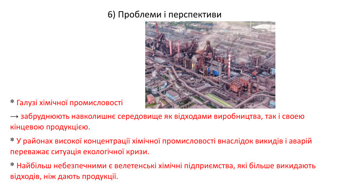 * Галузі хімічної промисловості→ забруднюють навколишнє середовище як відходами виробництва, так і своею кінцевою продукцією. * У районах високої концентрації хімічної промисловості внаслідок викидів і аварій переважає ситуація екологічної кризи. * Найбільш небезпечними є велетенські хімічні підприємства, які більше викидають відходів, ніж дають продукції.6) Проблеми і перспективи 