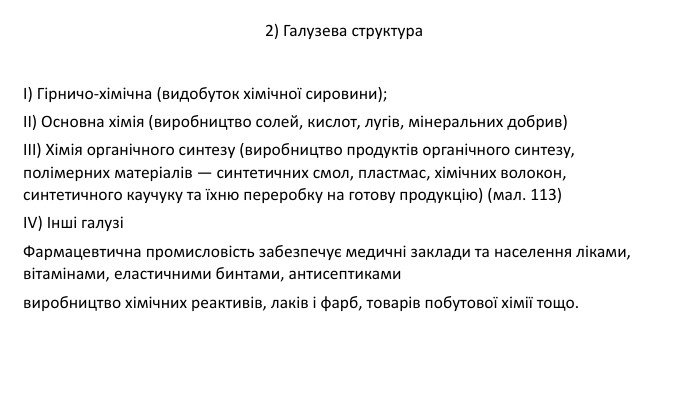  І) Гірничо-хімічна (видобуток хімічної сировини); ІІ) Основна хімія (виробництво солей, кислот, лугів, мінеральних добрив) ІІІ) Хімія органічного синтезу (виробництво продуктів органічного синтезу, полімерних матеріалів — синтетичних смол, пластмас, хімічних волокон, синтетичного каучуку та їхню переробку на готову продукцію) (мал. 113)ІV) Інші галузіФармацевтична промисловість забезпечує медичні заклади та населення ліками, вітамінами, еластичними бинтами, антисептикамивиробництво хімічних реактивів, лаків і фарб, товарів побутової хімії тощо.2) Галузева структура