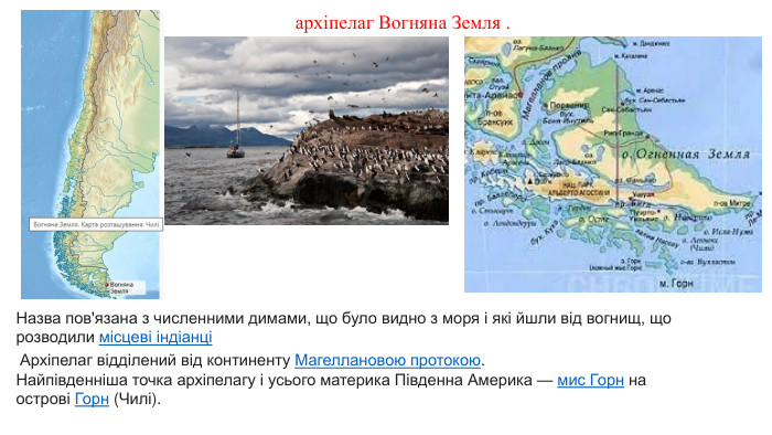 архіпелаг Вогняна Земля . Назва пов'язана з численними димами, що було видно з моря і які йшли від вогнищ, що розводили місцеві індіанці  Архіпелаг відділений від континенту Магеллановою протокою. Найпівденніша точка архіпелагу і усього материка Південна Америка — мис Горн на острові Горн (Чилі).