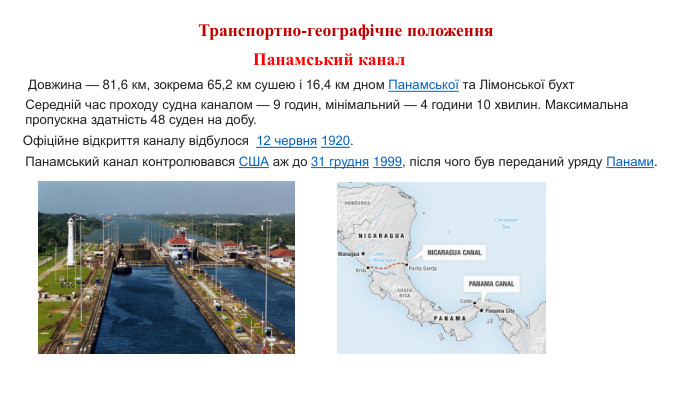 Транспортно-географічне положення Середній час проходу судна каналом — 9 годин, мінімальний — 4 години 10 хвилин. Максимальна пропускна здатність 48 суден на добу. Довжина — 81,6 км, зокрема 65,2 км сушею і 16,4 км дном Панамської та Лімонської бухт. Офіційне відкриття каналу відбулося  12 червня 1920. Панамський канал контролювався США аж до 31 грудня 1999, після чого був переданий уряду Панами. Панамський канал 