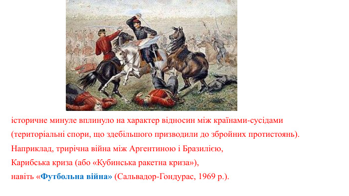 історичне минуле вплинуло на характер відносин між країнами-сусідами (територіальні спори, що здебільшого призводили до збройних протистоянь). Наприклад, трирічна війна між Аргентиною і Бразилією, Карибська криза (або «Кубинська ракетна криза»), навіть «Футбольна війна» (Сальвадор-Гондурас, 1969 р.).