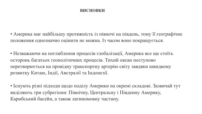 • Америка має найбільшу протяжність із півночі на південь, тому її географічне положення однозначно оцінити не можна. Із часом воно покращується.• Незважаючи на поглиблення процесів глобалізації, Америка все ще стоїть осторонь багатьох геополітичних процесів. Тихий океан поступово перетворюється на провідну транспортну артерію світу завдяки швидкому розвитку Китаю, Індії, Австралії та Індонезії.• Існують різні підходи щодо поділу Америки на окремі складові. Зазвичай тут виділяють три субрегіони: Північну, Центральну і Південну Америку, Карибський басейн, а також латиномовну частину. ВИСНОВКИ