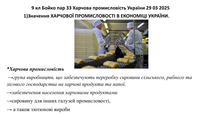  9 кл Бойко пар 33 Харчова промисловість України 29 03 2025*Харчова промисловість  →група виробництв, що забезпечують переробку сировини сільського, рибного та лісового господарства на харчові продукти та напої. →забезпечення населення харчовими продуктами→сировину для інших галузей промисловості, → а також тютюнові вироби 1)Значення ХАРЧОВОЇ ПРОМИСЛОВОСТІ В ЕКОНОМІЦІ УКРАЇНИ. 