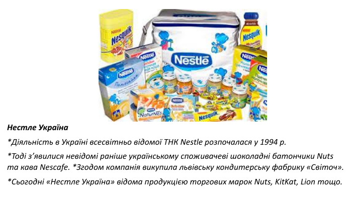 Нестле Україна*Діяльність в Україні всесвітньо відомої ТНК Nestle розпочалася у 1994 р. *Тоді з’явилися невідомі раніше українському споживачеві шоколадні батончики Nuts та кава Nescafe. *Згодом компанія викупила львівську кондитерську фабрику «Світоч». *Сьогодні «Нестле Україна» відома продукцією торгових марок Nuts, Kit. Kat, Lion тощо.