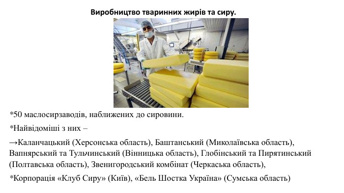  Виробництво тваринних жирів та сиру. *50 маслосирзаводів, наближених до сировини. *Найвідоміші з них – →Каланчацький (Херсонська область), Баштанський (Миколаївська область), Вапнярський та Тульчинський (Вінницька область), Глобінський та Пирятинський (Полтавська область), Звенигородський комбінат (Черкаська область), *Корпорація «Клуб Сиру» (Київ), «Бель Шостка Україна» (Сумська область) 