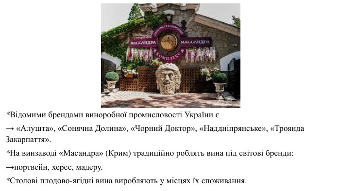 *Відомими брендами виноробної промисловості України є → «Алушта», «Сонячна Долина», «Чорний Доктор», «Наддніпрянське», «Троянда Закарпаття». *На винзаводі «Масандра» (Крим) традиційно роблять вина під світові бренди: →портвейн, херес, мадеру. *Столові плодово-ягідні вина виробляють у місцях їх споживання.