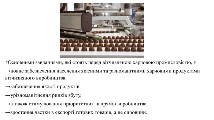 *Основними завданнями, які стоять перед вітчизняною харчовою промисловістю, є →повне забезпечення населення якісними та різноманітними харчовими продуктами вітчизняного виробництва, →забезпечення якості продуктів, →урізноманітнення ринків збуту, →а також стимулювання пріоритетних напрямів виробництва. →зростання частки в експорті готових товарів, а не сировини.