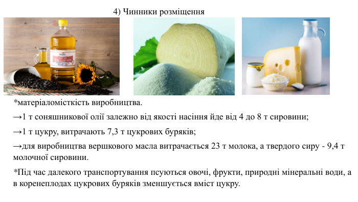 *матеріаломісткість виробництва. →1 т соняшникової олії залежно від якості насіння йде від 4 до 8 т сировини; →1 т цукру, витрачають 7,3 т цукрових буряків; →для виробництва вершкового масла витрачається 23 т молока, а твердого сиру - 9,4 т молочної сировини. *Під час далекого транспортування псуються овочі, фрукти, природні мінеральні води, а в коренеплодах цукрових буряків зменшується вміст цукру. 4) Чинники розміщення