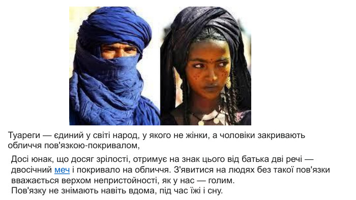Туареги — єдиний у світі народ, у якого не жінки, а чоловіки закривають обличчя пов'язкою-покривалом, Досі юнак, що досяг зрілості, отримує на знак цього від батька дві речі — двосічний меч і покривало на обличчя. З'явитися на людях без такої пов'язки вважається верхом непристойності, як у нас — голим. Пов'язку не знімають навіть вдома, під час їжі і сну.
