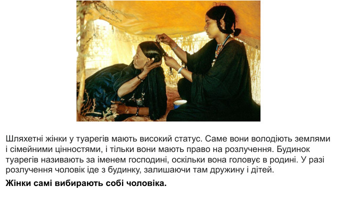 Шляхетні жінки у туарегів мають високий статус. Саме вони володіють землями і сімейними цінностями, і тільки вони мають право на розлучення. Будинок туарегів називають за іменем господині, оскільки вона головує в родині. У разі розлучення чоловік іде з будинку, залишаючи там дружину і дітей. Жінки самі вибирають собі чоловіка.