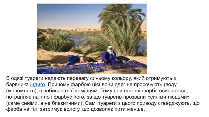 В одязі туареги надають перевагу синьому кольору, який отримують з барвника індиго. Причому фарбою цієї вони одяг не просочують (воду економлять), а забивають її камінням. Тому при носінні фарба осипається, потрапляє на тіло і фарбує його, за що туарегів прозвали «синіми людьми» (саме синіми, а не блакитними). Самі туареги з цього приводу стверджують, що фарба на тілі затримує вологу, що дозволяє пити менше.