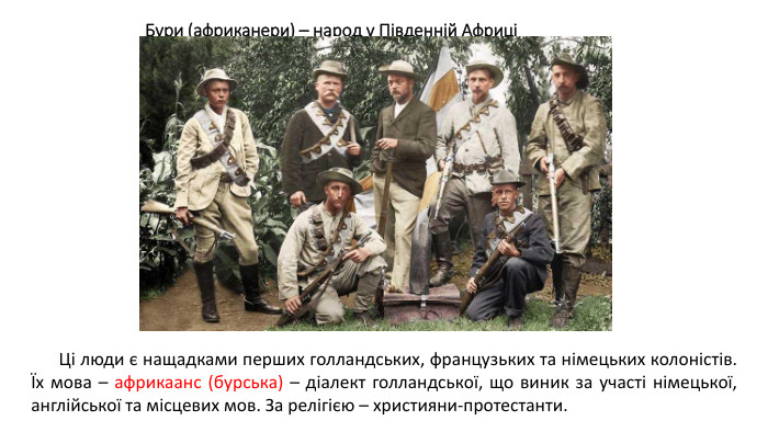 Бури (африканери) – народ у Південній АфриціЦі люди є нащадками перших голландських, французьких та німецьких колоністів. Їх мова – африкаанс (бурська) – діалект голландської, що виник за участі німецької, англійської та місцевих мов. За релігією – християни-протестанти.