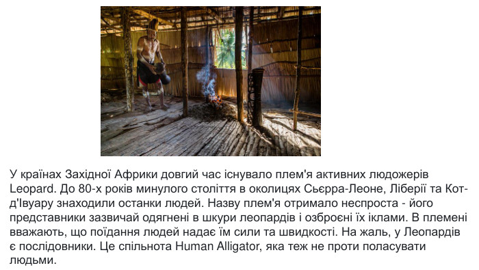 У країнах Західної Африки довгий час існувало плем'я активних людожерів Leopard. До 80-х років минулого століття в околицях Сьєрра-Леоне, Ліберії та Кот-д'Івуару знаходили останки людей. Назву плем'я отримало неспроста - його представники зазвичай одягнені в шкури леопардів і озброєні їх іклами. В племені вважають, що поїдання людей надає їм сили та швидкості. На жаль, у Леопардів є послідовники. Це спільнота Human Alligator, яка теж не проти поласувати людьми.