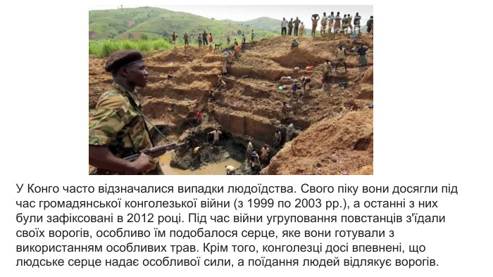 У Конго часто відзначалися випадки людоїдства. Свого піку вони досягли під час громадянської конголезької війни (з 1999 по 2003 рр.), а останні з них були зафіксовані в 2012 році. Під час війни угруповання повстанців з'їдали своїх ворогів, особливо їм подобалося серце, яке вони готували з використанням особливих трав. Крім того, конголезці досі впевнені, що людське серце надає особливої сили, а поїдання людей відлякує ворогів.