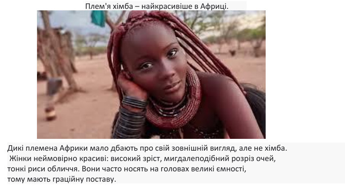 Плем'я хімба – найкрасивіше в Африці. Дикі племена Африки мало дбають про свій зовнішній вигляд, але не хімба. Жінки неймовірно красиві: високий зріст, мигдалеподібний розріз очей, тонкі риси обличчя. Вони часто носять на головах великі ємності, тому мають граційну поставу. 