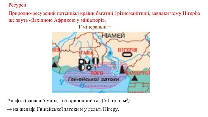 Ресурси Природно-ресурсний потенціал країни багатий і різноманітний, завдяки чому Нігерію ще звуть «Західною Африкою у мініатюрі». 1)мінеральні =  *нафта (запаси 5 млрд т) й природний газ (5,1 трлн м3) → на шельфі Гвінейської затоки й у дельті Нігеру. 