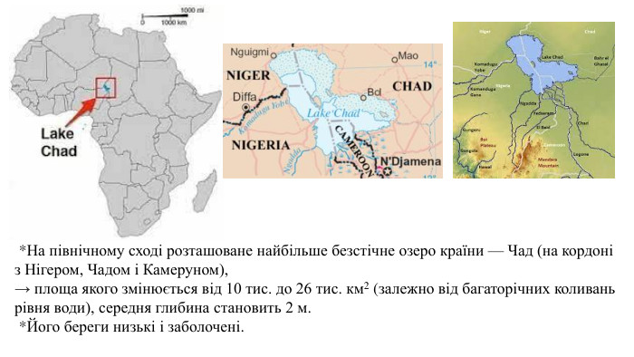  *На північному сході розташоване найбільше безстічне озеро країни — Чад (на кордоні з Нігером, Чадом і Камеруном), → площа якого змінюється від 10 тис. до 26 тис. км2 (залежно від багаторічних коливань рівня води), середня глибина становить 2 м.  *Його береги низькі і заболочені.