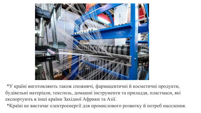  *У країні виготовляють також споживчі, фармацевтичні й косметичні продукти, будівельні матеріали, текстиль, домашні інструменти та приладдя, пластмаси, які експортують в інші країни Західної Африки та Азії.  *Країні не вистачає електроенергії для промислового розвитку й потреб населення.