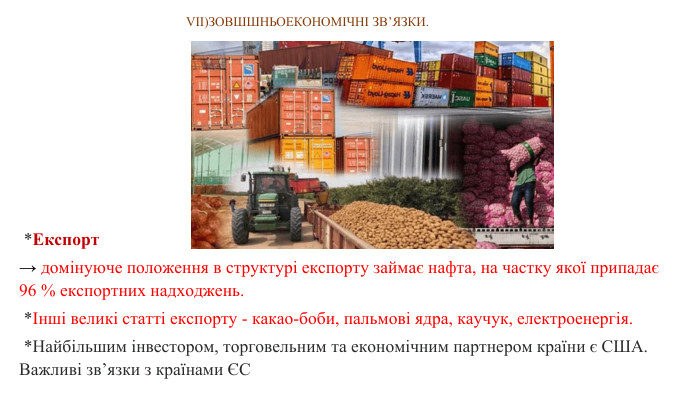 VІІ)ЗОВШШНЬОЕКОНОМІЧНІ ЗВ’ЯЗКИ.  *Експорт→ домінуюче положення в структурі експорту займає нафта, на частку якої припадає 96 % експортних надходжень.  *Інші великі статті експорту - какао-боби, пальмові ядра, каучук, електроенергія. *Найбільшим інвестором, торговельним та економічним партнером країни є США. Важливі зв’язки з країнами ЄС