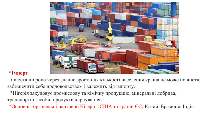  *Імпорт→ в останні роки через значне зростання кількості населення країна не може повністю забезпечити себе продовольством і залежить від імпорту.  *Нігерія закуповує промислову та хімічну продукцію, мінеральні добрива, транспортні засоби, продукти харчування. *Основні торговельні партнери Нігерії - США та країни ЄС, Китай, Бразилія, Індія. 