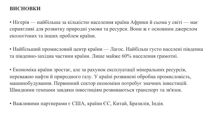 ВИСНОВКИ• Нігерія — найбільша за кількістю населення країна Африки й сьома у світі — має сприятливі для розвитку природні умови та ресурси. Вони ж є основним джерелом екологічних та інших проблем країни.• Найбільший промисловий центр країни — Лагос. Найбільш густо населені південна та південно-західна частини країни. Лише майже 60% населення грамотні.• Економіка країни зростає, але за рахунок експлуатації мінеральних ресурсів, переважно нафти й природного газу. У країні розвинені обробна промисловість, машинобудування. Первинний сектор економіки потребує значних інвестицій. Швидкими темпами завдяки інвестиціям розвиваються транспорт та зв'язок.• Важливими партнерами є США, країни ЄС, Китай, Бразилія, Індія.