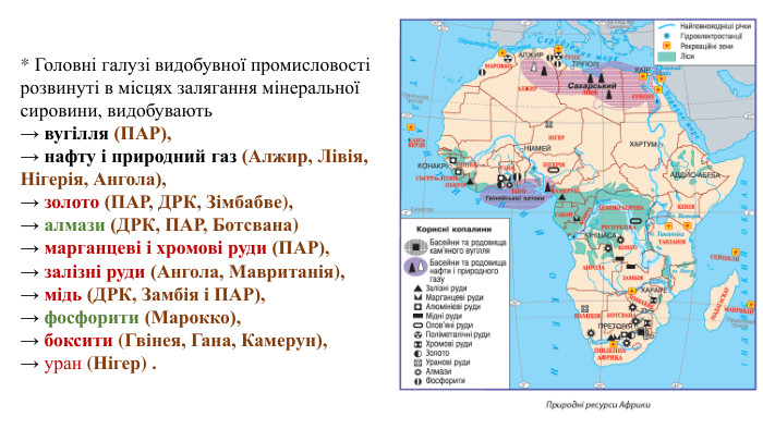 * Головні галузі видобувної промисловості розвинуті в місцях залягання мінеральної сировини, видобувають→ вугілля (ПАР), → нафту і природний газ (Алжир, Лівія, Нігерія, Ангола), → золото (ПАР, ДРК, Зімбабве), → алмази (ДРК, ПАР, Ботсвана) → марганцеві і хромові руди (ПАР), → залізні руди (Ангола, Мавританія), → мідь (ДРК, Замбія і ПАР), → фосфорити (Марокко), → боксити (Гвінея, Гана, Камерун), → уран (Нігер) .
