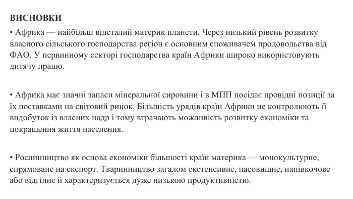 ВИСНОВКИ• Африка — найбільш відсталий материк планети. Через низький рівень розвитку власного сільського господарства регіон є основним споживачем продовольства від ФАО. У первинному секторі господарства країн Африки широко використовують дитячу працю.• Африка має значні запаси мінеральної сировини і в МПП посідає провідні позиції за їх поставками на світовий ринок. Більшість урядів країн Африки не контролюють її видобуток із власних надр і тому втрачають можливість розвитку економіки та покращення життя населення.• Рослинництво як основа економіки більшості країн материка — монокультурне, спрямоване на експорт. Тваринництво загалом екстенсивне, пасовищне, напівкочове або відгінне й характеризується дуже низькою продуктивністю.
