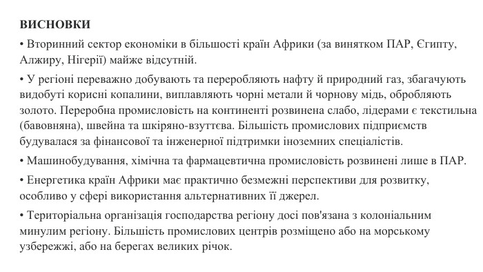 ВИСНОВКИ• Вторинний сектор економіки в більшості країн Африки (за винятком ПАР, Єгипту, Алжиру, Нігерії) майже відсутній.• У регіоні переважно добувають та переробляють нафту й природний газ, збагачують видобуті корисні копалини, виплавляють чорні метали й чорнову мідь, обробляють золото. Переробна промисловість на континенті розвинена слабо, лідерами є текстильна (бавовняна), швейна та шкіряно-взуттєва. Більшість промислових підприємств будувалася за фінансової та інженерної підтримки іноземних спеціалістів.• Машинобудування, хімічна та фармацевтична промисловість розвинені лише в ПАР.• Енергетика країн Африки має практично безмежні перспективи для розвитку, особливо у сфері використання альтернативних її джерел.• Територіальна організація господарства регіону досі пов'язана з колоніальним минулим регіону. Більшість промислових центрів розміщено або на морському узбережжі, або на берегах великих річок.