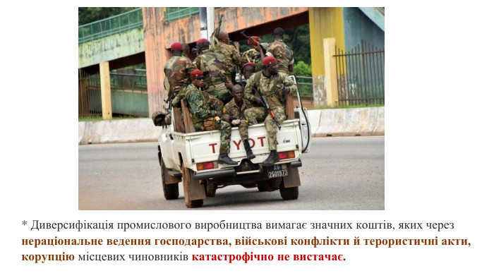 * Диверсифікація промислового виробництва вимагає значних коштів, яких через нераціональне ведення господарства, військові конфлікти й терористичні акти, корупцію місцевих чиновників катастрофічно не вистачає.