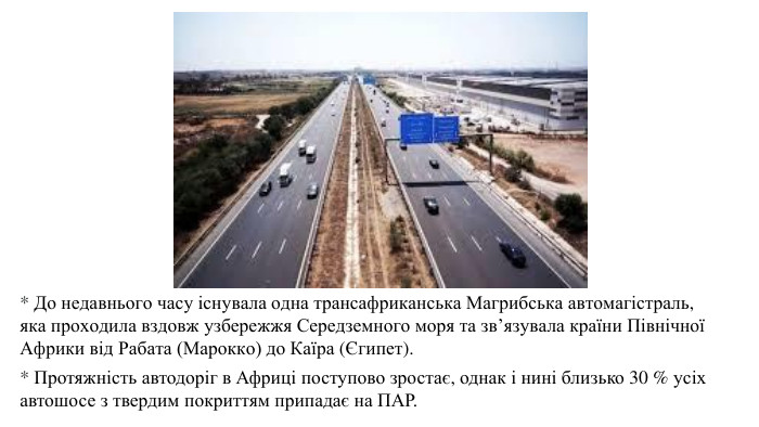 * До недавнього часу існувала одна трансафриканська Магрибська автомагістраль, яка проходила вздовж узбережжя Середземного моря та зв’язувала країни Північної Африки від Рабата (Марокко) до Каїра (Єгипет).* Протяжність автодоріг в Африці поступово зростає, однак і нині близько 30 % усіх автошосе з твердим покриттям припадає на ПАР.