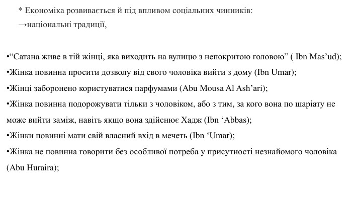 * Економіка розвивається й під впливом соціальних чинників: →національні традиції, “Сатана живе в тій жінці, яка виходить на вулицю з непокритою головою” ( Ibn Mas’ud);Жінка повинна просити дозволу від свого чоловіка вийти з дому (Ibn Umar);Жінці заборонено користуватися парфумами (Abu Mousa Al Ash’ari);Жінка повинна подорожувати тільки з чоловіком, або з тим, за кого вона по шаріату не може вийти заміж, навіть якщо вона здійснює Хадж (Ibn ‘Abbas);Жінки повинні мати свій власний вхід в мечеть (Ibn ‘Umar);Жінка не повинна говорити без особливої потреба у присутності незнайомого чоловіка (Abu Huraira);